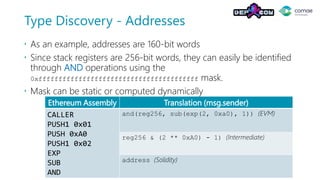Type Discovery - Addresses
 As an example, addresses are 160-bit words
 Since stack registers are 256-bit words, they can easily be identified
through AND operations using the
0xffffffffffffffffffffffffffffffffffffffff mask.
 Mask can be static or computed dynamically
Ethereum Assembly Translation (msg.sender)
CALLER
PUSH1 0x01
PUSH 0xA0
PUSH1 0x02
EXP
SUB
AND
and(reg256, sub(exp(2, 0xa0), 1)) (EVM)
reg256 & (2 ** 0xA0) - 1) (Intermediate)
address (Solidity)
 