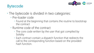 Bytecode
 The bytecode is divided in two categories:
 Pre-loader code
 Found at the beginning that contains the routine to bootstrap
the contract
 Runtime code of the contract
 The core code written by the user that got compiled by
Solidity
 Each contract contain a dispatch function that redirects the
call to the corresponding function based on the provided
hash function.
 