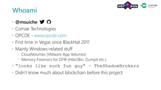 Whoami
 @msuiche
 Comae Technologies
 OPCDE - www.opcde.com
 First time in Vegas since BlackHat 2011
 Mainly Windows-related stuff
 CloudVolumes (VMware App Volumes)
 Memory Forensics for DFIR (Hibr2Bin, DumpIt etc.)
 “looks like such fun guy” – TheShadowBrokers
 Didn’t know much about blockchain before this project
 