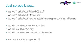 Just so you know…
 We won’t talk about POW/POS stuff
 We won’t talk about Merkle Trees
 We won’t talk about how to becoming a crypto-currency millionaire
 We will talk about the Ethereum EVM
 We will talk about Solidity
 We will talk about smart-contract bytecodes
 And yes, the tool isn’t perfect ☺
 