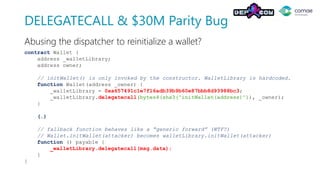 DELEGATECALL & $30M Parity Bug
contract Wallet {
address _walletLibrary;
address owner;
// initWallet() is only invoked by the constructor. WalletLibrary is hardcoded.
function Wallet(address _owner) {
_walletLibrary = 0xa657491c1e7f16adb39b9b60e87bbb8d93988bc3;
_walletLibrary.delegatecall(bytes4(sha3("initWallet(address)")), _owner);
}
(…)
// fallback function behaves like a “generic forward” (WTF?)
// Wallet.initWallet(attacker) becomes walletLibrary.initWallet(attacker)
function () payable {
_walletLibrary.delegatecall(msg.data);
}
}
Abusing the dispatcher to reinitialize a wallet?
 