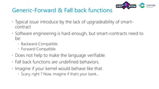 Generic-Forward & Fall back functions
 Typical issue introduce by the lack of upgradeability of smart-
contract
 Software engineering is hard enough, but smart-contracts need to
be:
 Backward-Compatible
 Forward-Compatible
 Does not help to make the language verifiable.
 Fall back functions are undefined behaviors.
 Imagine if your kernel would behave like that.
 Scary, right ? Now, imagine if that’s your bank…
 
