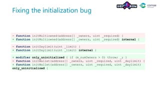 Fixing the initialization bug
- function initMultiowned(address[] _owners, uint _required) {
+ function initMultiowned(address[] _owners, uint _required) internal {
- function initDaylimit(uint _limit) {
+ function initDaylimit(uint _limit) internal {
+ modifier only_uninitialized { if (m_numOwners > 0) throw; _; }
- function initWallet(address[] _owners, uint _required, uint _daylimit) {
+ function initWallet(address[] _owners, uint _required, uint _daylimit)
only_uninitialized {
 
