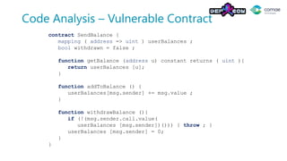 Code Analysis – Vulnerable Contract
contract SendBalance {
mapping ( address => uint ) userBalances ;
bool withdrawn = false ;
function getBalance (address u) constant returns ( uint ){
return userBalances [u];
}
function addToBalance () {
userBalances[msg.sender] += msg.value ;
}
function withdrawBalance (){
if (!(msg.sender.call.value(
userBalances [msg.sender])())) { throw ; }
userBalances [msg.sender] = 0;
}
}
 