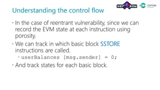 Understanding the control flow
 In the case of reentrant vulnerability, since we can
record the EVM state at each instruction using
porosity.
 We can track in which basic block SSTORE
instructions are called.
 userBalances [msg.sender] = 0;
 And track states for each basic block.
 