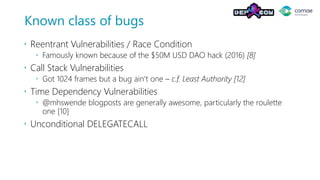 Known class of bugs
 Reentrant Vulnerabilities / Race Condition
 Famously known because of the $50M USD DAO hack (2016) [8]
 Call Stack Vulnerabilities
 Got 1024 frames but a bug ain’t one – c.f. Least Authority [12]
 Time Dependency Vulnerabilities
 @mhswende blogposts are generally awesome, particularly the roulette
one [10]
 Unconditional DELEGATECALL
 