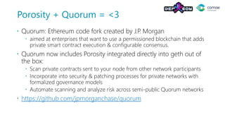 Porosity + Quorum = <3
 Quorum: Ethereum code fork created by J.P. Morgan
 aimed at enterprises that want to use a permissioned blockchain that adds
private smart contract execution & configurable consensus.
 Quorum now includes Porosity integrated directly into geth out of
the box:
 Scan private contracts sent to your node from other network participants
 Incorporate into security & patching processes for private networks with
formalized governance models
 Automate scanning and analyze risk across semi-public Quorum networks
 https://github.com/jpmorganchase/quorum
 