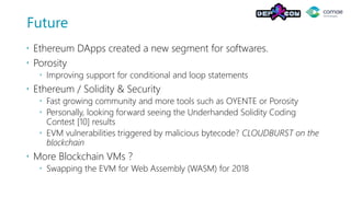 Future
 Ethereum DApps created a new segment for softwares.
 Porosity
 Improving support for conditional and loop statements
 Ethereum / Solidity & Security
 Fast growing community and more tools such as OYENTE or Porosity
 Personally, looking forward seeing the Underhanded Solidity Coding
Contest [10] results
 EVM vulnerabilities triggered by malicious bytecode? CLOUDBURST on the
blockchain
 More Blockchain VMs ?
 Swapping the EVM for Web Assembly (WASM) for 2018
 