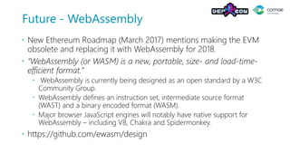 Future - WebAssembly
 New Ethereum Roadmap (March 2017) mentions making the EVM
obsolete and replacing it with WebAssembly for 2018.
 “WebAssembly (or WASM) is a new, portable, size- and load-time-
efficient format.”
 WebAssembly is currently being designed as an open standard by a W3C
Community Group.
 WebAssembly defines an instruction set, intermediate source format
(WAST) and a binary encoded format (WASM).
 Major browser JavaScript engines will notably have native support for
WebAssembly – including V8, Chakra and Spidermonkey.
 https://github.com/ewasm/design
 