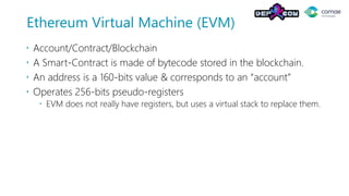 Ethereum Virtual Machine (EVM)
 Account/Contract/Blockchain
 A Smart-Contract is made of bytecode stored in the blockchain.
 An address is a 160-bits value & corresponds to an “account”
 Operates 256-bits pseudo-registers
 EVM does not really have registers, but uses a virtual stack to replace them.
 