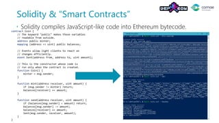 Solidity & “Smart Contracts”
 Solidity compiles JavaScript-like code into Ethereum bytecode.contract Coin {
// The keyword "public" makes those variables
// readable from outside.
address public minter;
mapping (address => uint) public balances;
// Events allow light clients to react on
// changes efficiently.
event Sent(address from, address to, uint amount);
// This is the constructor whose code is
// run only when the contract is created.
function Coin() {
minter = msg.sender;
}
function mint(address receiver, uint amount) {
if (msg.sender != minter) return;
balances[receiver] += amount;
}
function send(address receiver, uint amount) {
if (balances[msg.sender] < amount) return;
balances[msg.sender] -= amount;
balances[receiver] += amount;
Sent(msg.sender, receiver, amount);
}
}
 