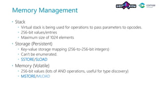 Memory Management
 Stack
 Virtual stack is being used for operations to pass parameters to opcodes.
 256-bit values/entries
 Maximum size of 1024 elements
 Storage (Persistent)
 Key-value storage mapping (256-to-256-bit integers)
 Can’t be enumerated.
 SSTORE/SLOAD
 Memory (Volatile)
 256-bit values (lots of AND operations, useful for type discovery)
 MSTORE/MLOAD
 
