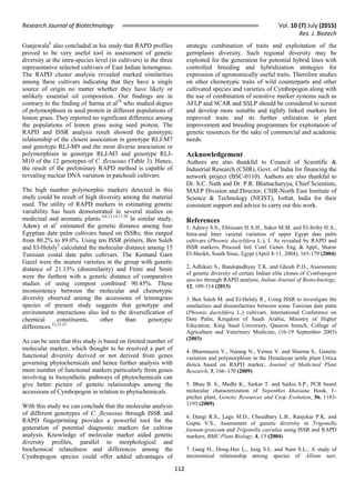 Research Journal of Biotechnology Vol. 10 (7) July (2015)
Res. J. Biotech
112
Ganjewala8
also concluded in his study that RAPD profiles
proved to be very useful tool in assessment of genetic
diversity at the intra-species level (in cultivars) in the three
representative selected cultivars of East Indian lemongrass.
The RAPD cluster analysis revealed marked similarities
among these cultivars indicating that they have a single
source of origin no matter whether they have likely or
unlikely essential oil composition. Our findings are in
contrary to the finding of Sarma et al24
who studied degree
of polymorphism in seed protein in different populations of
lemon grass. They reported no significant difference among
the populations of lemon grass using seed protein. The
RAPD and ISSR analysis result showed the genotypic
relationship of the closest association in genotype RLJ-M7
and genotype RLJ-M9 and the most diverse association or
polymorphism in genotype RLJ-M3 and genotype RLJ-
M10 of the 12 genotypes of C. flexuosus (Table 3). Hence,
the result of the preliminary RAPD method is capable of
revealing nuclear DNA variation in patchouli cultivars.
The high number polymorphic markers detected in this
study could be result of high diversity among the material
used. The utility of RAPD markers in estimating genetic
variability has been demonstrated in several studies on
medicinal and aromatic plants.4,8,13,14,17,28
In similar study,
Adawy et al1
estimated the genetic distance among four
Egyptian date palm cultivars based on ISSRs; this ranged
from 80.2% to 89.0%. Using ten ISSR primers, Ben Saleh
and El-Helaly3
calculated the molecular distance among 15
Tunisian costal date palm cultivars. The Kentand Garn
Gazel were the nearest varieties in the group with genetic
distance of 21.13% (dissimilarity) and Ftimi and Smiti
were the farthest with a genetic distance of comparative
studies of using compost combined 90.45%. These
inconsistency between the molecular and chemotypic
diversity observed among the accessions of lemongrass
species of present study suggests that genotype and
environment interactions also led to the diversification of
chemical constituents, other than genotypic
differences.22,23,25
As can be seen that this study is based on limited number of
molecular marker, which thought to be resolved a part of
functional diversity derived or not derived from genes
governing phytochemicals and hence further analysis with
more number of functional markers particularly from genes
involving in biosynthetic pathways of phytochemicals can
give better picture of genetic relationships among the
accessions of Cymbopogon in relation to phytochemicals.
With this study we can conclude that the molecular analysis
of different genotypes of C. flexuosus through ISSR and
RAPD fingerprinting provides a powerful tool for the
generation of potential diagnostic markers for cultivar
analysis. Knowledge of molecular marker aided genetic
diversity profiles, parallel to morphological and
biochemical relatedness and differences among the
Cymbopogon species could offer added advantages of
strategic combination of traits and exploitation of the
germplasm diversity. Such regional diversity may be
exploited for the generation for potential hybrid lines with
controlled breeding and hybridization strategies for
expression of agronomically useful traits. Therefore studies
on other chemotypic traits of wild counterparts and other
cultivated species and varieties of Cymbopogon along with
the use of combination of sensitive marker systems such as
AFLP and SCAR and SSLP should be considered to screen
and develop more suitable and tightly linked markers for
improved traits and its further utilization in plant
improvement and breeding programmes for exploitation of
genetic resources for the sake of commercial and academic
needs.
Acknowledgement
Authors are also thankful to Council of Scientific &
Industrial Research (CSIR), Govt. of India for financing the
network project (BSC-0110). Authors are also thankful to
Dr. S.C. Nath and Dr. P.R. Bhattacharyya, Chief Scientists,
MAEP Division and Director, CSIR-North East Institute of
Science & Technology (NEIST), Jorhat, India for their
consistent support and advice to carry out this work.
References
1. Adawy S.S., Ebtissam H.A.H., Saker M.M. and El-Itriby H.A.,
Intra-and Inter varietal variation of upper Egypt date palm
cultivars (Phoenix dactylifera L.), I. As revealed by RAPD and
ISSR markers, Proceed. Intl. Conf. Genet. Eng. & Appl., Sharm
El-Sheikh, South Sinai, Egypt (April 8-11, 2004), 165-179 (2004)
2. Adhikari S., Bandopadhyay T.K. and Ghosh P.D., Assessment
of genetic diversity of certain Indian elite clones of Cymbopogon
species through RAPD analysis, Indian Journal of Biotechnology,
12, 109-114 (2013)
3. Ben Saleh M. and El-Helaly R., Using ISSR to investigate the
similarities and dissimilarities between some Tunisian date palm
(Phoenix dactylifera L.) cultivars. International Conference on
Date Palm, Kingdom of Saudi Arabia, Ministry of Higher
Education, King Saud University, Qaseem branch, College of
Agriculture and Veterinary Medicine, (16-19 September 2003)
(2003)
4. Bharmauria V., Narang N., Verma V. and Sharma S., Genetic
variation and polymorphism in the Himalayan nettle plant Urtica
dioica based on RAPD marker, Journal of Medicinal Plant
Research, 3, 166–170 (2009)
5. Bhau B. S., Medhi K., Sarkar T. and Saikia S.P., PCR based
molecular characterization of Nepenthes khasiana Hook, f.-
pitcher plant, Genetic Resources and Crop Evolution, 56, 1183-
1193 (2009)
6. Dangi R.S., Lagu M.D., Choudhary L.B., Ranjekar P.K. and
Gupta V.S., Assessment of genetic diversity in Trigonella
foenum-graecum and Trigonella caerulea using ISSR and RAPD
markers, BMC Plant Biology, 4, 13 (2004)
7. Gang H., Dong-Hee L., Jung S.L. and Nam S.L., A study of
taxonomical relationship among species of Allium sect.
 