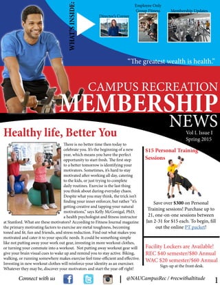 CAMPUS RECREATION
MEMBERSHIP
NEWS
There is no better time then today to
celebrate you. It’s the beginning of a new
year, which means you have the perfect
opportunity to start fresh. The first step
to a better tomorrow is identifying your
motivators. Sometimes, it’s hard to stay
motivated after working all day, catering
to the kids, or just trying to complete
daily routines. Exercise is the last thing
you think about during everyday chaos.
Despite what you may think, the trick isn’t
finding your inner enforcer, but rather “it’s
getting creative and tapping your natural
motivations,” says Kelly McGonigal, PhD,
a health psychologist and fitness instructor
at Stanford. What are these motivators? According to Fitness Journal magazine
the primary motivating factors to exercise are metal toughness, becoming
toned and fit, fun and friends, and stress reduction. Find out what makes you
motivated and cater it to your specific needs. It could be something simple
like not putting away your work out gear, investing in more workout clothes,
or turning your commute into a workout. Not putting away workout gear will
give your brain visual cues to wake up and remind you to stay active. Biking,
walking, or running somewhere makes exercise feel time-efficient and effective.
Investing in new workout clothes will reinforce your identity as an exerciser.
Whatever they may be, discover your motivators and start the year off right!
Healthy life, Better You
WHAT’SINSIDE:
“The greatest wealth is health.”
Connect with us @NAUCampusRec / #recwithaltitude
Director’s Corner
Employee Only
Group Fitness Membership Updates
Vol I. Issue I
Spring 2015
1
Save over $300 on Personal
Training sessions! Purchase up to
21, one-on-one sessions between
Jan 2-31 for $15 each. To begin, fill
out the online PT packet!
Facility Lockers are Available!
REC $40 semester/$80 Annual
WAC $20 semester/$60 Annual
Sessions
$15 Personal Training
Sign-up at the front desk.
 