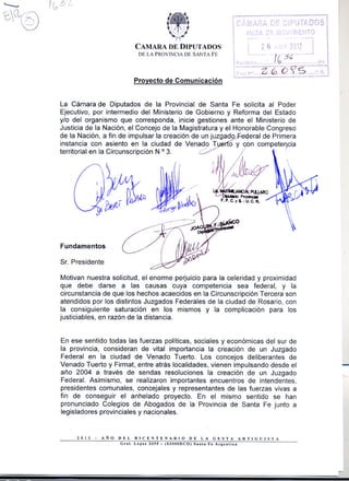 CAMARA DE DIPUTADOS
                                DE LA PROVINCIA DE SANTA FE




                               Provecto de Comunicación


La Cámara de Diputados de la Provincial de Santa Fe solicita al Poder
Ejecutivo, por intermedio del Ministerio de Gobierno y Reforma del Estado
y/o del organismo que corresponda, inicie gestiones ante el Ministerio de
Justicia de la Nación, el Concejo de la Magistratura y el Honorable Congreso
de la Nación, a fin de impulsar la creación de un juzgado     eral de Primera
instancia con asiento en la ciudad de Venado T                    o y     n compete'fia
territorialen la Circunscripción o 3../'
                                N                                                   ·




Fundamentos

Sr. Presidente

Motivan nuestra solicitud, el enorme perjuicio para la celeridad y proximidad
que debe darse a las causas cuya competencia sea federal, y la
circunstancia de que los hechos acaecidos en la Circunscripción Tercera son
atendidos por los distintos Juzgados Federales de la ciudad de Rosario, con
la consiguiente saturación en los mismos y la complicación para los
justiciables, en razón de la distancia.


En ese sentido todas las fuerzas políticas, sociales y económicas del sur de
la provincia, consideran de vital importancia la creación de un Juzgado
Federal en la ciudad de Venado Tuerto. Los concejos deliberantes de
Venado Tuerto y Firmat, entre atrás localidades, vienen impulsando desde el
año 2004 a través de sendas resoluciones la creación de un Juzgado
                                                                                          -
Federal. Asimismo, se realizaron importantes encuentros de intendentes,
presidentes comunales, concejales y representantes de las fuerzas vivas a
fin de conseguir el anhelado proyecto. En el mismo sentido se han
pronunciado Colegios de Abogados de la Provincia de Santa Fe junto a
legisladores provinciales y nacionales.

                                                                                          I
      1011   -   AAo   DEL     BICENTENARIO          DE LA GESTA       ARTIGUISTA
                        Cul.   Lopn 3055 - (S3000DCO) Su,. Fe Areen.in
                                                                                          I
 