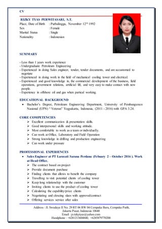 CV
Address : Jl. Swadaya II No. 29 RT 06 RW 04 Cempaka Baru, Cempaka Putih,
Jakarta Pusat, Indonesia 10640
Email : p.rizkytyas@yahoo.com
Handphone : +6281213604840, +6285879770200
RIZKY TYAS PERWITASARI, S.T.
Place, Date of Birth : Purbalingga, November 12th 1992
Sex : Female
Marital Status : Single
Nationality : Indonesian
SUMMARY
- Less than 1 years work experience
- Undergraduate Petroleum Engineering
- Experienced in doing Sales engineer, tender, tender documents, and are accustomed to
negotiate
- Experienced in doing work in the field of mechanical cooling tower and electrical.
- Experienced and good knowledge in, the commercial development of the business, field
operations, government relations, artificial lift, and very easy to make contact with new
people.
- Experience in offshore oil and gas when partical working.
EDUCATIONAL BACKGROUND
 Bachelor’s Degree, Petroleum Engineering Department, University of Pembangunan
Nasional (UPN) “ Veteran” Yogyakarta, Indonesia, (2011 - 2016) with GPA 3.24.
CORE COMPETENCIES
 Excellent communication & presentation skills.
 Good interpersonal skills and working attitude.
 Most comfortable to work as a team or individually.
 Can work at Office, Laboratory and Field Operation
 Strong knowledge in drilling and production engineering
 Can work under pressure
PROFESSIONAL EXPERIENCES
 Sales Engineer at PT Larasati Sarana Perdana (Febuary 2 – October 2016 ). Work
at Head Office.
 The contract based on project
 Provide document purchase
 Finding clients that allows to benefit the company
 Travelling to visit potential clients of cooling tower
 Keep long relationship with the customer
 Inviting clients to use the product of cooling tower
 Calculating the capability/price clients
 Negotiating and closeing slaes with approval/contract
 Offering services service after sales
 
