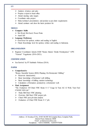 CV
Address : Jl. Swadaya II No. 29 RT 06 RW 04 Cempaka Baru, Cempaka Putih,
Jakarta Pusat, Indonesia 10640
Email : p.rizkytyas@yahoo.com
Handphone : +6281213604840, +6285879770200
 Analysis of prices and sales
 Prepare a report to head office
 Attend meeting sales targets
 Coordinate sales project
 Make technical presentations and product as per client requirements
 Attend seminars and show the latest products for
SKILLS
 Computer Skills
 Ms-Word, Ms-Excel, Power Point.
 AutoCAD
 Language Proficiency
 Good level for spoken, written and reading in English.
 Fluent Knowledge level for spoken, written and reading in Indonesia.
ORGANIZATION
 Regional Coordinator Jakarta IAMI “Ikatan Alumni Teknik Perminyakan” UPN
“Veteran” Yogyakarta (2016-2021).
CERTIFICATION
 Sea Survival by PT Safetindo Perkasa (2014).
PAPER
 Comprehensive
“Rotary Steerable System (RSS) Planning On Horizzontal Drilling”
 Reservoir characteristic.
 Basic knowledge of horizontal well drilling.
 Basic knowledge of drilling modern technology
 Calculation of formation productivity at horizontal well.
 Final Assignment
“The Evaluation Of Chisel PDC Route 8 ½” Usage In Yani AC-12 Well, Yani Fied
CNOOC SES Ltd.”
 Study Bit/Chisel PDC planning.
 Overview Bit/Chisel PDC project job.
 Chisel PDC post job data analysis.
 Evaluation of Chisel PDC Route 8 ½” job.
 