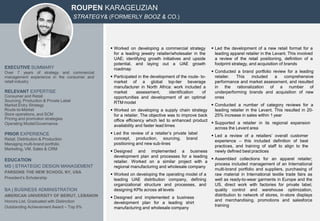 ROUPEN KARAGEUZIAN
STRATEGY& (FORMERLY BOOZ & CO.)
EXECUTIVE SUMMARY
Over 7 years of strategy and commercial
management experience in the consumer and
retail industry
RELEVANT EXPERTISE
Consumer and Retail
Sourcing, Production & Private Label
Market Entry Strategy
Route-to-Market
Store operations, and SCM
Pricing and promotion strategies
Operating Model/Governance
PRIOR EXPERIENCE
Retail, Distribution & Production
Managing multi-brand portfolio
Marketing, VM, Sales & CRM
EDUCATION
MS | STRATEGIC DESIGN MANAGEMENT
PARSONS THE NEW SCHOOL NY, USA
President’s Scholarship
BA | BUSINESS ADMINISTRATION
AMERICAN UNIVERSITY OF BEIRUT, LEBANON
Honors List, Graduated with Distinction
Outstanding Achievement Award – Top 5%
 Worked on developing a commercial strategy
for a leading jewelry retailer/wholesaler in the
UAE; identifying growth initiatives and upside
potential, and laying out a UAE growth
roadmap
 Participated in the development of the route- to-
market of a global top-tier beverage
manufacturer in North Africa: work included a
market assessment, identification of
opportunities and development of an optimal
RTM model
 Worked on developing a supply chain strategy
for a retailer. The objective was to improve back
office efficiency which led to enhanced product
availability and faster lead times
 Led the review of a retailer’s private label
concept, production, sourcing, brand
positioning and new sub-lines
 Designed and implemented a business
development plan and processes for a leading
retailer. Worked on a similar project with a
regional manufacturing and wholesale company
 Worked on developing the operating model of a
leading UAE distribution company, defining
organizational structure and processes, and
designing KPIs across all levels
 Designed and implemented a business
development plan for a leading shirt
manufacturing and wholesale company
 Led the development of a new retail format for a
leading apparel retailer in the Levant. This involved
a review of the retail positioning, definition of a
footprint strategy, and acquisition of brands
 Conducted a brand portfolio review for a leading
retailer. This included a comprehensive
performance and market assessment, and resulted
in the rationalization of a number of
underperforming brands and acquisition of new
ones
 Conducted a number of category reviews for a
leading retailer in the Levant. This resulted in 20-
25% increase in sales within 1 year
 Supported a retailer in its regional expansion
across the Levant area
 Led a review of a retailers’ overall customer
experience – this included definition of best
practices, and training of staff to align to the
newly defined best practices
 Assembled collections for an apparel retailer;
process included management of an International
multi-brand portfolio and suppliers, purchasing of
raw material in International textile trade fairs as
well as ready-to-wear garments in Europe and the
US, direct work with factories for private label,
quality control and warehouse optimization,
distribution to network of stores, in-store displays
and merchandising, promotions and salesforce
training
 