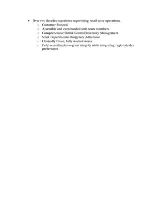  Over two decades experience supervising retail store operations.
o Customer Focused
o Accessible and even handed with team members
o Comprehensive Shrink Control/Inventory Management
o Strict Departmental Budgetary Adherence
o Clinically Clean, fully stocked stores
o Fully versed in plan-o-gram integrity while integrating regional sales
preferences