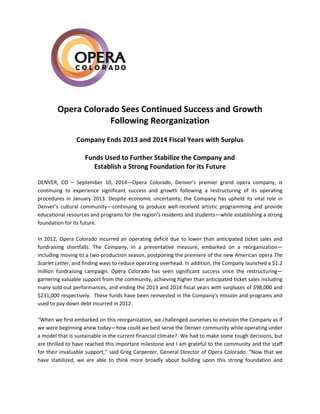 Opera Colorado Sees Continued Success and Growth
Following Reorganization
Company Ends 2013 and 2014 Fiscal Years with Surplus
Funds Used to Further Stabilize the Company and
Establish a Strong Foundation for its Future
DENVER, CO – September 10, 2014—Opera Colorado, Denver’s premier grand opera company, is
continuing to experience significant success and growth following a restructuring of its operating
procedures in January 2013. Despite economic uncertainty, the Company has upheld its vital role in
Denver’s cultural community—continuing to produce well-received artistic programming and provide
educational resources and programs for the region’s residents and students—while establishing a strong
foundation for its future.
In 2012, Opera Colorado incurred an operating deficit due to lower than anticipated ticket sales and
fundraising shortfalls. The Company, in a preventative measure, embarked on a reorganization—
including moving to a two-production season, postponing the premiere of the new American opera The
Scarlet Letter, and finding ways to reduce operating overhead. In addition, the Company launched a $1.2
million fundraising campaign. Opera Colorado has seen significant success since the restructuring—
garnering valuable support from the community, achieving higher than anticipated ticket sales including
many sold-out performances, and ending the 2013 and 2014 fiscal years with surpluses of $98,000 and
$231,000 respectively. These funds have been reinvested in the Company’s mission and programs and
used to pay down debt incurred in 2012.
“When we first embarked on this reorganization, we challenged ourselves to envision the Company as if
we were beginning anew today—how could we best serve the Denver community while operating under
a model that is sustainable in the current financial climate? We had to make some tough decisions, but
are thrilled to have reached this important milestone and I am grateful to the community and the staff
for their invaluable support,” said Greg Carpenter, General Director of Opera Colorado. “Now that we
have stabilized, we are able to think more broadly about building upon this strong foundation and
 
