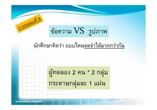 ขอความ VS  รูปภาพ
       ขอความ VS  รปภาพ
นักศึกษาคิดวา แบบไหนจดจําไ มากกวากัน
     ึ            ไ       ได


      ผูทดลอง 2 คน * 2 กลุม
      กระดาษกลุมละ 1 แผน
 