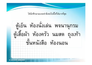 ใหนักศึกษาลองจดจําสิ่งตอไปนี้ใหไดมากทีสุด
                                                 ่



 ตู ยน หองนงเลน พจนานุกรม
 ตเย็น หองนั่งเลน พจนานกรม
ตูเสืื้อผา หองครว นมสด ถุงเทา
                     ั
          ชั้นหนังสือ หองนอน
 
