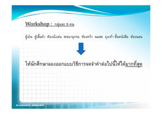 Workshop :  กลุมละ 5 คน

ตูเย็น ตูเสื้อผา หองนั่งเลน พจนานุกรม หองครัว นมสด ถุงเทา ชั้นหนังสือ หองนอน
          




ใหนักศึกษาลองออกแบบวิธีการจดจําคําตอไปนี้ใหไดมากที่สด
                                                        ุ
 