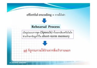 effortful encoding = การตังใจจํา
                             ้


        Rehearsal  Process
เปนรูปแบบการพูด (Speech) ทั้งออกเสียงหรือในใจ
      ู         ู     p
ชวยรักษาขอมูลไวใน short‐term memory 



แต ก็ถูกรบกวนไดงายจากสิิ่งเราภายนอก
       ็       ไ
 