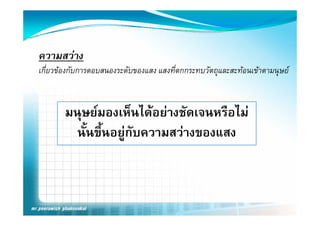 ความสวาง
เกียวของกับการตอบสนองระดับของแสง แสงทีตกกระทบวัตถุและสะทอนเขาตามนุษย
   ่                                   ่



       มนุษยมองเหนไดอยางชดเจนหรอไม
       มนษยมองเห็นไดอยางชัดเจนหรือไม
         นั้นขึ้นอยูกับความสวางของแสง
                     ู
 