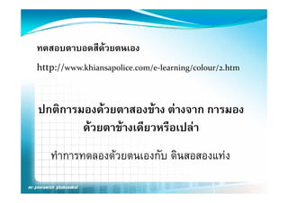 ทดสอบตาบอดสีดวยตนเอง
http://www.khiansapolice.com/e‐learning/colour/2.htm



ปกติการมองดวยตาสองขาง ตางจาก การมอง
              
        ดวยตาขางเดีียวหรืือเปลา
                            ป 
   ทําการทดลองดวยตนเองกับ ดินสอสองแทง
 