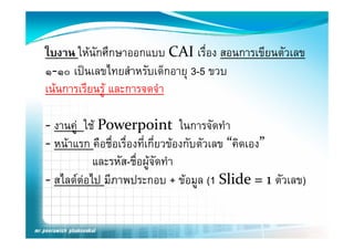 ใบงาน ใหนักศึกษาออกแบบ CAI เรื่อง สอนการเขียนตัวเลข
๑‐๑๐ เปนเลขไทยสํําหรบเดกอายุ 3 5 ขวบ
       ป ไ             ั ็  3-5
เนนการเรียนรูู และการจดจํา

‐ งานค ใช Powerpoint ในการจัดทํา
  งานคู ใช                         ในการจดทา
‐ หนาแรก คือชื่อเรื่องที่เกี่ยวของกับตัวเลข “คิดเอง”
           และรหัส-ชื่อผูจัดทํา
‐ สไลดตอไป มีภาพประกอบ + ขอมล (1 Slide = 1 ตัวเลข)
  สไลดตอไป มภาพประกอบ ขอมูล Slide = 1 ตวเลข)
 