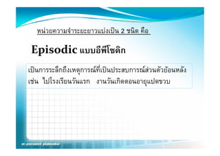 หนวยความจําระยะยาวแบงเปน 2 ชนิด คือ

 Episodic แบบอีพีโซดิก
เปนการระลึกถึงเหตุการณที่เปนประสบการณสวนตัวยอนหลัง
เชน ไ โ ียนวัันแรก งานวัันเกิิดตอนอายุแปดขวบ
     ไปโรงเรี
 
