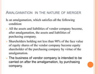 AMALGAMATION IN THE NATURE OF MERGER
Is an amalgamation, which satisfies all the following
condition:
 All the assets and liabilities of vendor company become,
after amalgamation, the assets and liabilities of
purchasing company.
 Shareholders holding not less than 90% of the face value
of equity shares of the vendor company become equity
shareholder of the purchasing company by virtue of the
amalgamation.
 The business of vendor company is intended to be
carried on after the amalgamation, by purchasing
company.
 