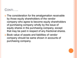CONTI…..
 The consideration for the amalgamation receivable
by those equity shareholders of the vendor
company who agree to become equity shareholders
of purchasing company wholly by the issue of
equity shares in the purchasing company, except
that may be paid in respect of any fractional shares.
 Book value of assets and liabilities of vendor
company should be same shown in accounts of
purchasing company.
 
