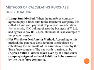 METHODS OF CALCULATING PURCHASE
CONSIDERATION
 Lump Sum Method. When the transferee company
agrees to pay a fixed sum to the transferor company, it is
called a lump sum payment of purchase consideration.
For example, if X Ltd. purchases the business of Y Ltd.
and agrees to pay Rs. 25,00,000 in all, it is an example of
lump sum payment.
 Net Worth (or Net Assets) Method. According to this
method, the purchase consideration is calculated by
calculating the net worth of the assets taken over by the
Transferee company. The net worth is arrived at by
(Agreed value of assets taken over by the transferee
company - Agreed value of liabilities to be assumed
by the transferee company).
 