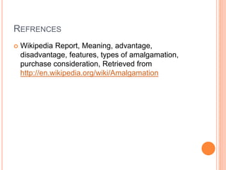 REFRENCES
 Wikipedia Report, Meaning, advantage,
disadvantage, features, types of amalgamation,
purchase consideration, Retrieved from
http://en.wikipedia.org/wiki/Amalgamation
 
