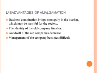 DISADVANTAGES OF AMALGAMATION
 Business combination brings monopoly in the market,
which may be harmful for the society.
 The identity of the old company finishes.
 Goodwill of the old companies decrease.
 Management of the company becomes difficult.
 