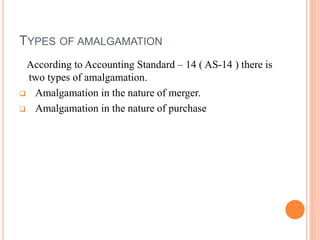 TYPES OF AMALGAMATION
According to Accounting Standard – 14 ( AS-14 ) there is
two types of amalgamation.
 Amalgamation in the nature of merger.
 Amalgamation in the nature of purchase
 