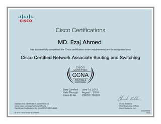 Cisco Certifications
MD. Ezaj Ahmed
has successfully completed the Cisco certification exam requirements and is recognized as a
Cisco Certified Network Associate Routing and Switching
Date Certified
Valid Through
Cisco ID No.
June 14, 2010
August 1, 2018
CSCO11795201
Validate this certificate's authenticity at
www.cisco.com/go/verifycertificate
Certificate Verification No. 424630074821JMAK
Chuck Robbins
Chief Executive Officer
Cisco Systems, Inc.
© 2016 Cisco and/or its affiliates
600266958
0405
 