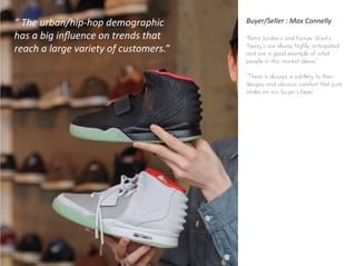 Buyer/Seller : Max Connelly
“Retro Jordan’s and Kanye West’s
Yeezy's are alway highly anticipated
and are a good example of what
people in this market desire.”
“There is always a subtlety to their
designs and obvious comfort that puts
smiles on our buyer’s faces”
“ The urban/hip-hop demographic
has a big inﬂuence on trends that
reach a large variety of customers.”
 