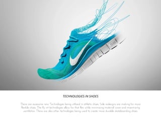 TECHNOLOGIES IN SHOES
There are awesome new Technologies being utilized in athletic shoes. Sole redesigns are making for more
flexible shoes. The fly nit technologies allow for that flex while minimizing material ware and maximizing
ventilation. There are also other technologies being used to create more durable skateboarding shoes.
 