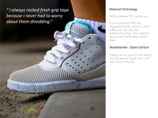 Material Technology
NIKE’s patented TPU injected toe
It is rumored that NIKE has
incorporated kevlar, which is used in
bullet proof vest, into their
skateboarding shoes. This material is
the pinnacle of technology used in
shoes
Skateboarder : Dylan Carlson
“Held up to two years of hard skating
and two years of casual wear. I still
wear them to this day.”
“ I always rocked fresh grip tape
because I never had to worry
about them shredding.”
 