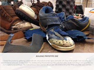 BUILDING PROTOTYPE ONE
I started this process by gathering useful materials and products to tear apart and build with. One of the people I interviewed in my
research had an extra pair of Nike Zoom Tre skateboarding shoes(containing Nike patented rubber kevlar technology) and gave them to
me to apply to my prototype. The material shown here was torn off a 5 year old skateboarding shoe. It has very little wear and tare.
 