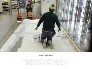 INITIAL RESEARCH
The opportunity to work with the people in the trades arose early in my
research. The interior finishing company I was able to observe was
installing new flooring tiles in a recently renovated grocery store.
 