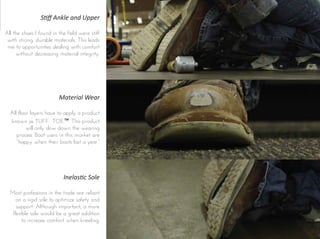 Material Wear
All floor layers have to apply a product
known as TUFF TOE™. This product
will only slow down the wearing
process. Boot users in this market are
“happy when their boots last a year.”
Stiﬀ Ankle and Upper
All the shoes I found in the field were stiff
with strong, durable materials. This leads
me to opportunities dealing with comfort
without decreasing material integrity.
Inelastic Sole
Most professions in the trade are reliant
on a rigid sole to optimize safety and
support. Although important, a more
flexible sole would be a great addition
to increase comfort when kneeling.
 