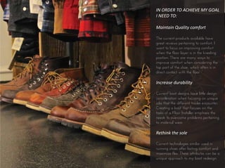 IN ORDER TO ACHIEVE MY GOAL
I NEED TO:
Maintain Quality comfort
The current products available have
great reviews pertaining to comfort. I
want to focus on improving comfort
when the floor layer is in the kneeling
position. There are many ways to
improve comfort when considering the
top part of the shoe, which often is in
direct contact with the floor.
Increase durability
Current boot designs have little design
consideration when focusing on unique
jobs that the different trades encounter.
Creating a boot that focuses on the
tasks of a Floor Installer emphasis the
needs to overcome problems pertaining
to material wear.
Rethink the sole
Current technologies similar used in
running shoes offer lasting comfort and
maximize flex. These attributes can be a
unique approach to my boot redesign.
 