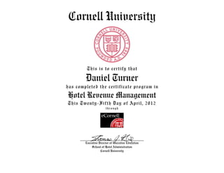 Cornell University
This is to certify that
Daniel Turner
has completed the certificate program in
Hotel Revenue Management
This Twenty-Fifth Day of April, 2012
through
Executive Director of Executive Education
School of Hotel Administration
Cornell University
 