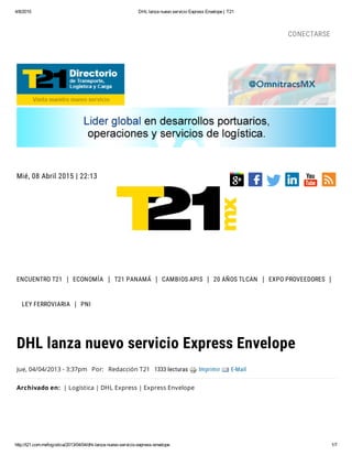 4/8/2015 DHL lanza nuevo servicio Express Envelope | T21
http://t21.com.mx/logistica/2013/04/04/dhl-lanza-nuevo-servicio-express-envelope 1/7
Mié, 08 Abril 2015 | 22:13
ENCUENTRO T21 ECONOMÍA T21 PANAMÁ CAMBIOS APIS 20 AÑOS TLCAN EXPO PROVEEDORES
LEY FERROVIARIA PNI
Jue, 04/04/2013 - 3:37pm Por: Redacción T21 1333 lecturas Imprimir E-Mail
Archivado en: | Logística | DHL Express | Express Envelope
DHL lanza nuevo servicio Express Envelope
CONECTARSE
 