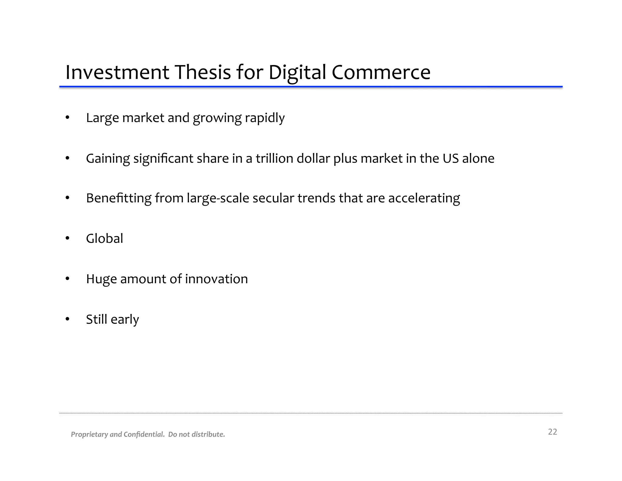 Investment	
  Thesis	
  for	
  Digital	
  Commerce	
  
•      Large	
  market	
  and	
  growing	
  rapidly	
  

•      Gaining	
  signiﬁcant	
  share	
  in	
  a	
  trillion	
  dollar	
  plus	
  market	
  in	
  the	
  US	
  alone	
  

•      Beneﬁtting	
  from	
  large-­‐scale	
  secular	
  trends	
  that	
  are	
  accelerating	
  

•      Global	
  

•      Huge	
  amount	
  of	
  innovation	
  

•      Still	
  early	
  




 Proprietary	
  and	
  Conﬁdential.	
  	
  Do	
  not	
  distribute.	
                                                      22	
  
 