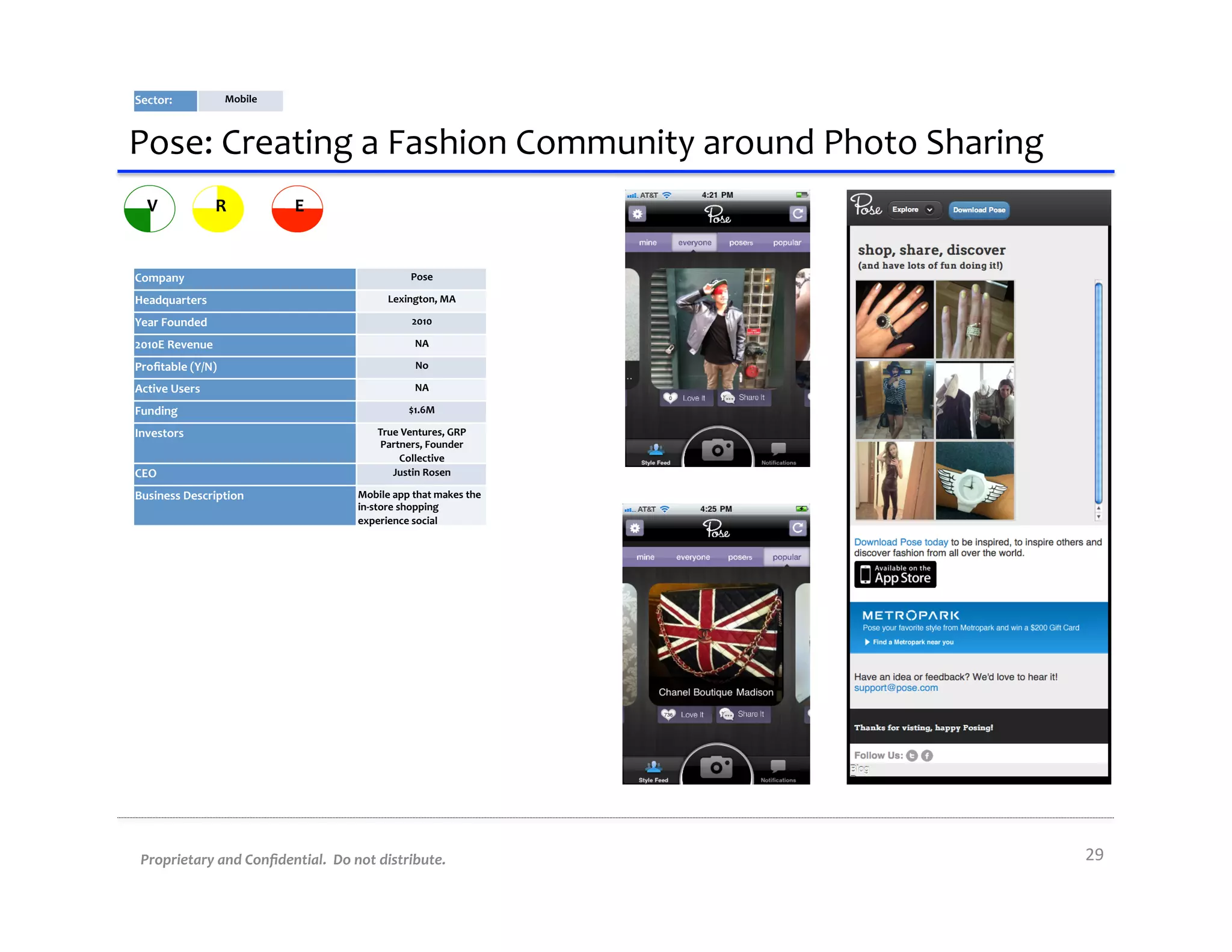 Sector:	
                Mobile	
  



Pose:	
  Creating	
  a	
  Fashion	
  Community	
  around	
  Photo	
  Sharing	
  
   V                  R               E


Company	
                                                          Pose	
  

Headquarters	
                                             Lexington,	
  MA	
  

Year	
  Founded	
                                                  2010	
  

2010E	
  Revenue	
                                                  NA	
  

Proﬁtable	
  (Y/N)	
                                                No	
  

Active	
  Users	
                                                   NA	
  

Funding	
                                                         $1.6M	
  

Investors	
                                             True	
  Ventures,	
  GRP	
  
                                                         Partners,	
  Founder	
  
                                                              Collective	
  
CEO	
                                                      Justin	
  Rosen	
  

Business	
  Description	
                         Mobile	
  app	
  that	
  makes	
  the	
  
                                                  in-­‐store	
  shopping	
  
                                                  experience	
  social	
  




 Proprietary	
  and	
  Conﬁdential.	
  	
  Do	
  not	
  distribute.	
                         29	
  
 